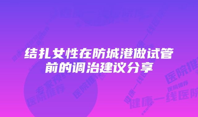 结扎女性在防城港做试管前的调治建议分享