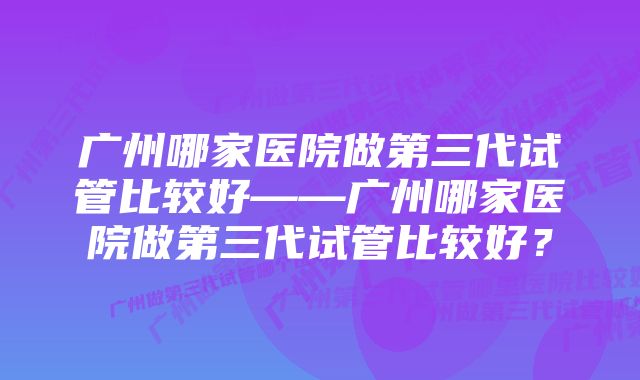 广州哪家医院做第三代试管比较好——广州哪家医院做第三代试管比较好？