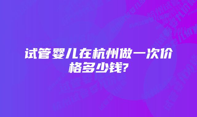 试管婴儿在杭州做一次价格多少钱?