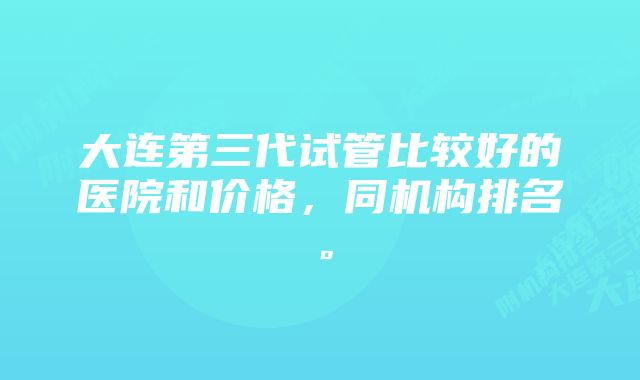 大连第三代试管比较好的医院和价格，同机构排名。