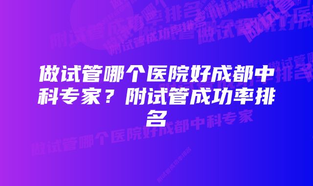 做试管哪个医院好成都中科专家？附试管成功率排名