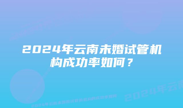 2024年云南未婚试管机构成功率如何？