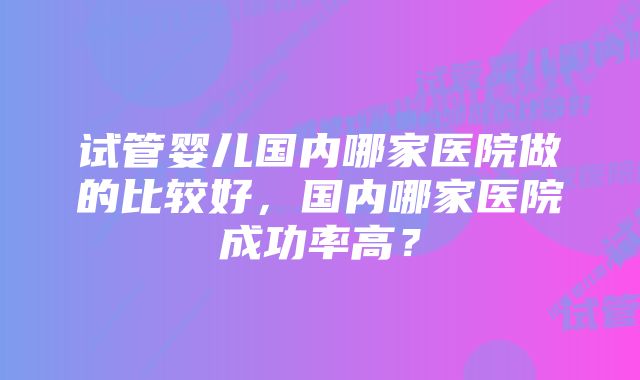 试管婴儿国内哪家医院做的比较好，国内哪家医院成功率高？