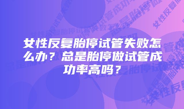 女性反复胎停试管失败怎么办？总是胎停做试管成功率高吗？