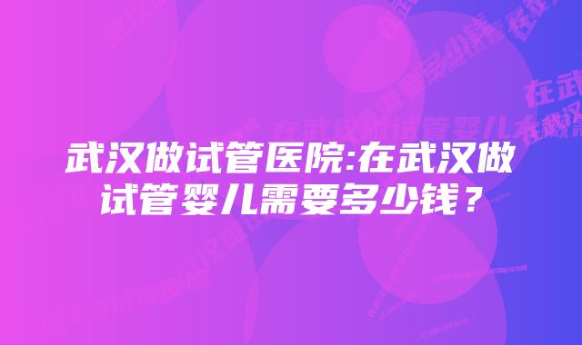 武汉做试管医院:在武汉做试管婴儿需要多少钱？