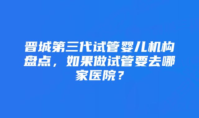 晋城第三代试管婴儿机构盘点，如果做试管要去哪家医院？