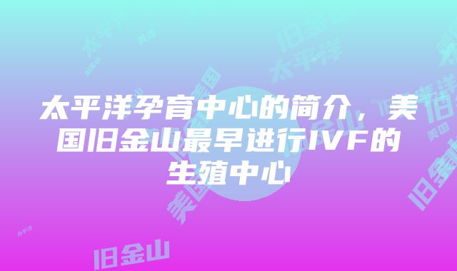 太平洋孕育中心的简介，美国旧金山最早进行IVF的生殖中心