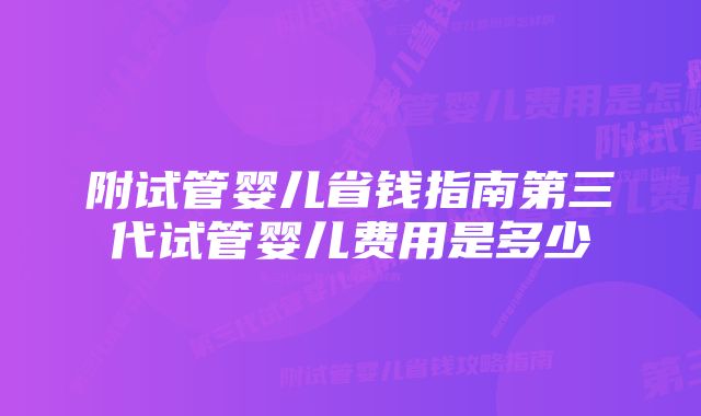 附试管婴儿省钱指南第三代试管婴儿费用是多少