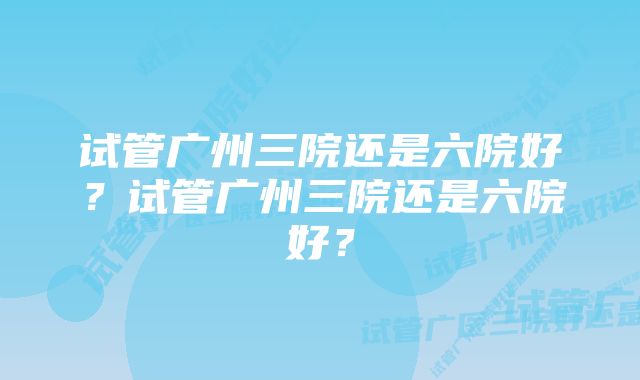 试管广州三院还是六院好？试管广州三院还是六院好？