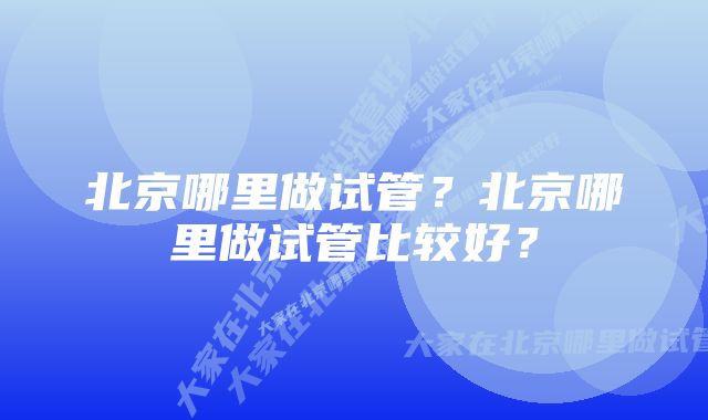 北京哪里做试管？北京哪里做试管比较好？