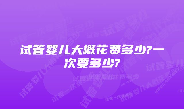 试管婴儿大概花费多少?一次要多少?