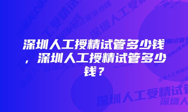 深圳人工授精试管多少钱，深圳人工授精试管多少钱？