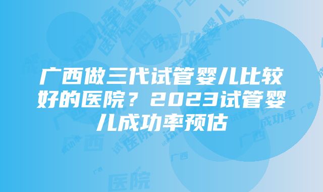 广西做三代试管婴儿比较好的医院？2023试管婴儿成功率预估