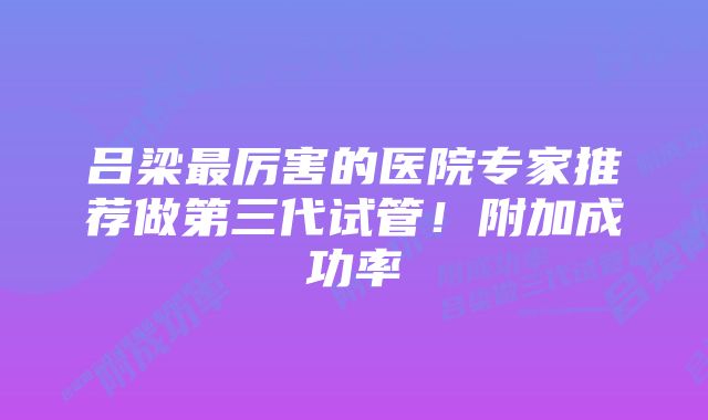 吕梁最厉害的医院专家推荐做第三代试管！附加成功率