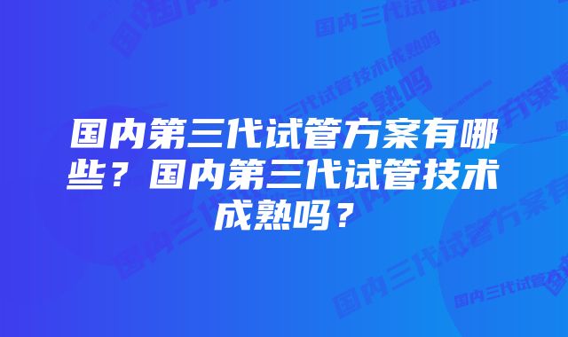 国内第三代试管方案有哪些？国内第三代试管技术成熟吗？