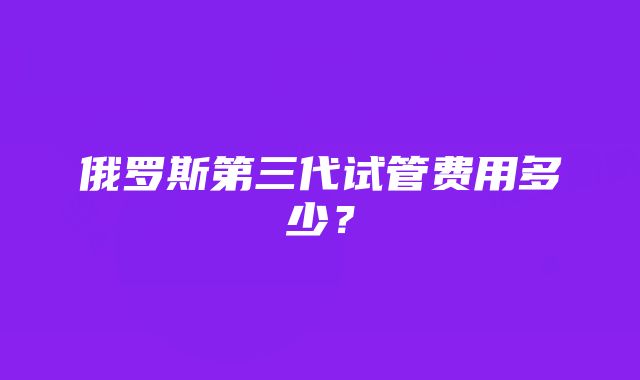 俄罗斯第三代试管费用多少？