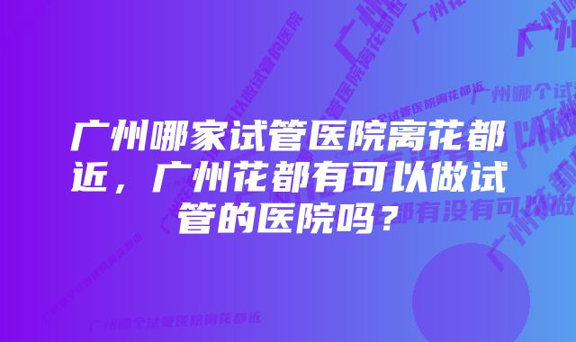 广州哪家试管医院离花都近，广州花都有可以做试管的医院吗？