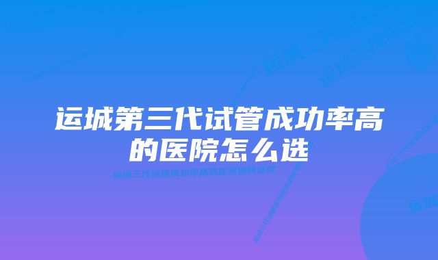 运城第三代试管成功率高的医院怎么选