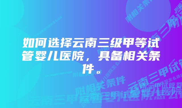 如何选择云南三级甲等试管婴儿医院，具备相关条件。