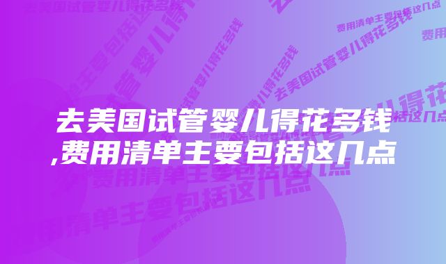 去美国试管婴儿得花多钱,费用清单主要包括这几点