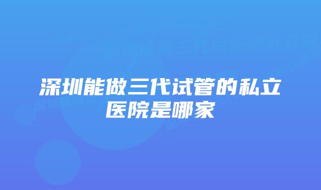 深圳能做三代试管的私立医院是哪家