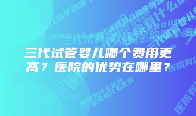 三代试管婴儿哪个费用更高？医院的优势在哪里？