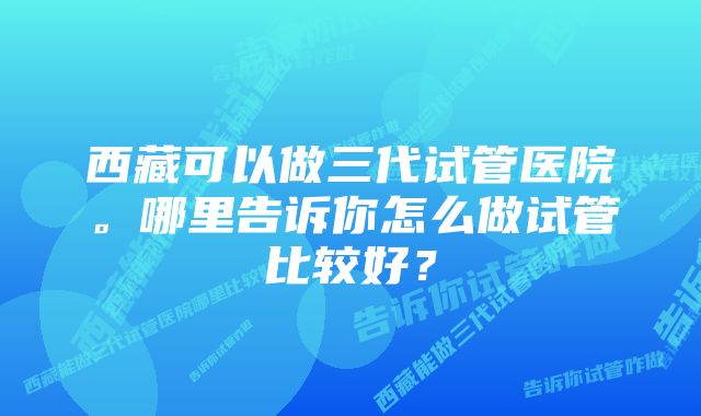 西藏可以做三代试管医院。哪里告诉你怎么做试管比较好？