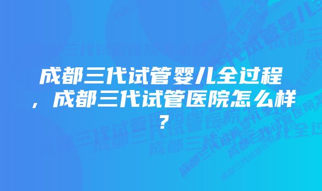 成都三代试管婴儿全过程，成都三代试管医院怎么样？