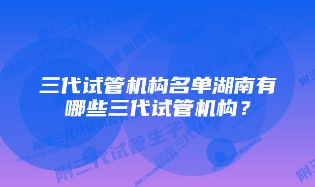 三代试管机构名单湖南有哪些三代试管机构？