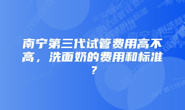 南宁第三代试管费用高不高，洗面奶的费用和标准？