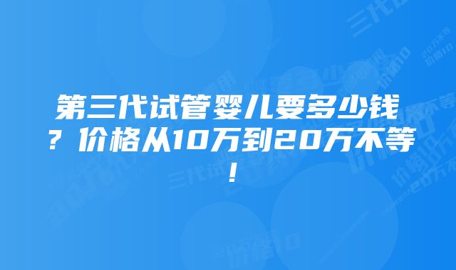 第三代试管婴儿要多少钱？价格从10万到20万不等！