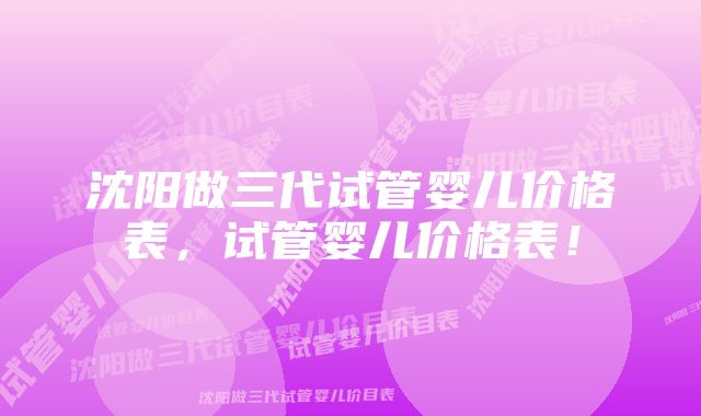 沈阳做三代试管婴儿价格表，试管婴儿价格表！