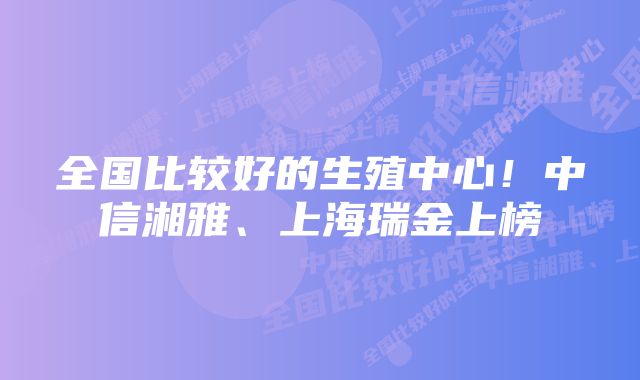 全国比较好的生殖中心！中信湘雅、上海瑞金上榜