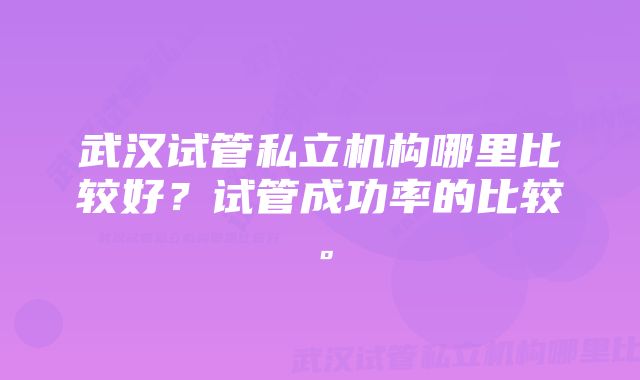 武汉试管私立机构哪里比较好？试管成功率的比较。