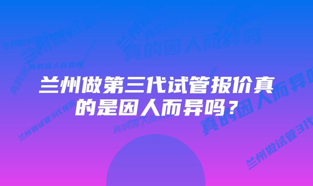 兰州做第三代试管报价真的是因人而异吗？