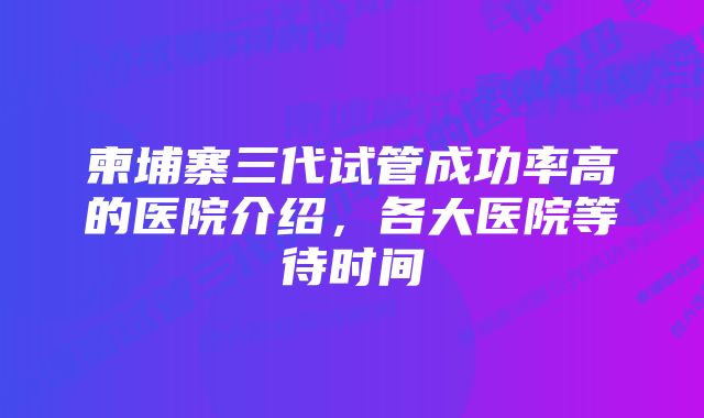 柬埔寨三代试管成功率高的医院介绍，各大医院等待时间