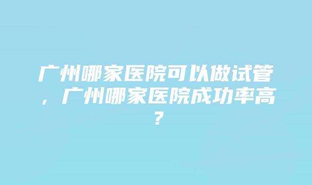 广州哪家医院可以做试管，广州哪家医院成功率高？