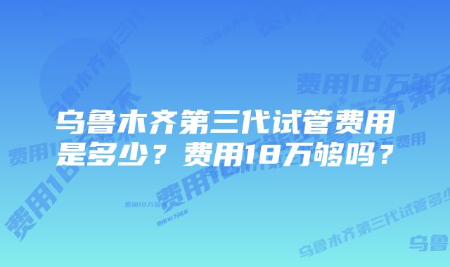 乌鲁木齐第三代试管费用是多少？费用18万够吗？