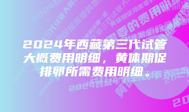 2024年西藏第三代试管大概费用明细，黄体期促排卵所需费用明细。