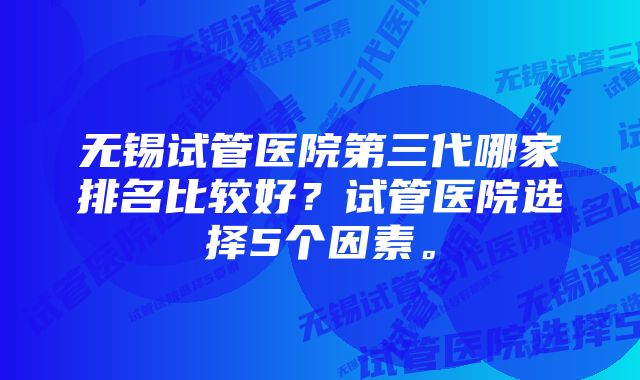 无锡试管医院第三代哪家排名比较好？试管医院选择5个因素。