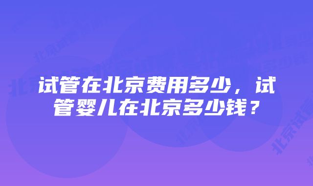 试管在北京费用多少，试管婴儿在北京多少钱？