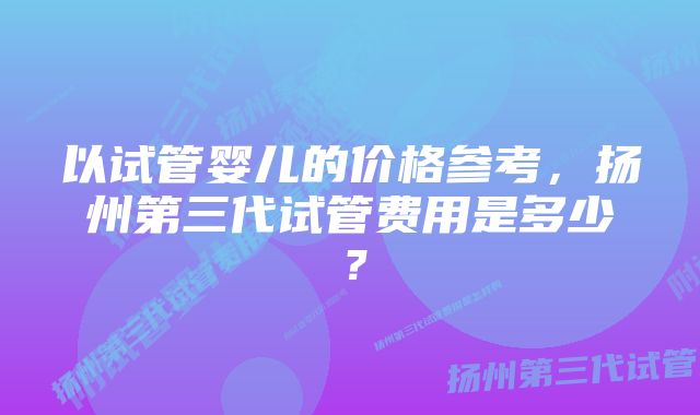 以试管婴儿的价格参考，扬州第三代试管费用是多少？