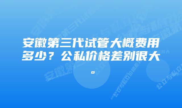 安徽第三代试管大概费用多少？公私价格差别很大。