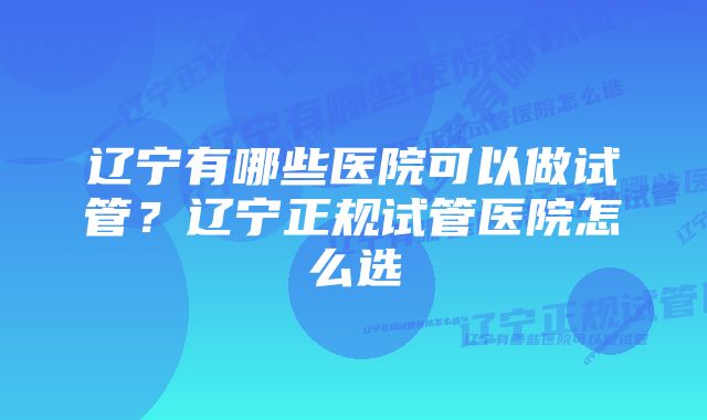 辽宁有哪些医院可以做试管？辽宁正规试管医院怎么选