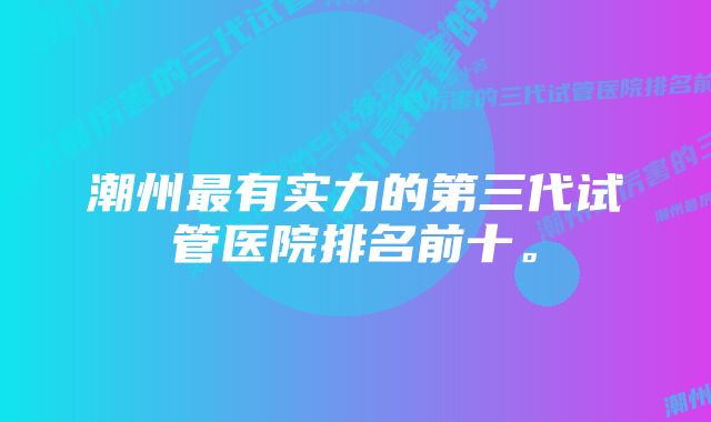 潮州最有实力的第三代试管医院排名前十。