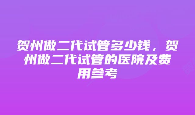 贺州做二代试管多少钱，贺州做二代试管的医院及费用参考