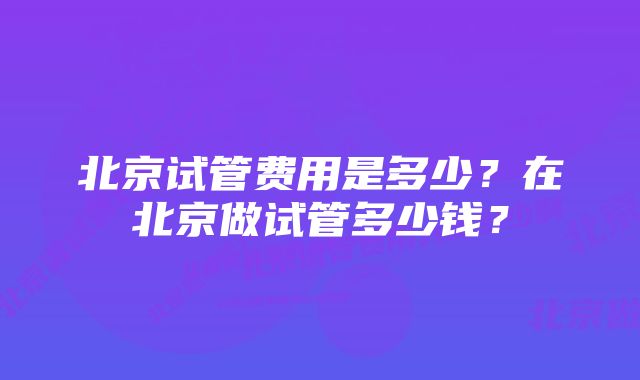 北京试管费用是多少？在北京做试管多少钱？