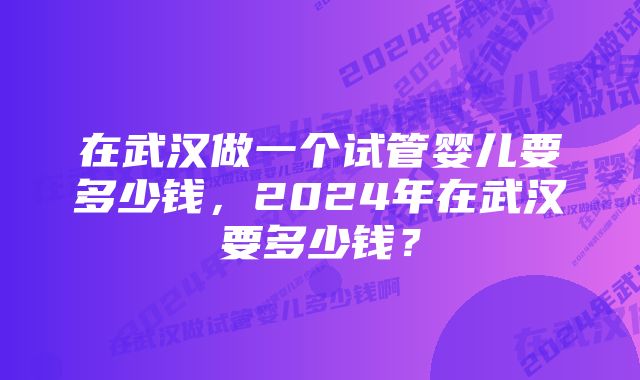 在武汉做一个试管婴儿要多少钱，2024年在武汉要多少钱？