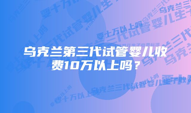 乌克兰第三代试管婴儿收费10万以上吗？