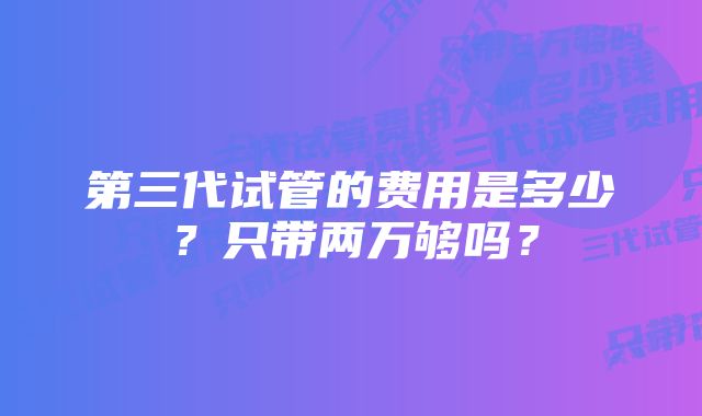 第三代试管的费用是多少？只带两万够吗？